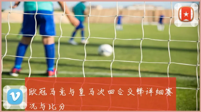 欧冠马竞与皇马次回合交锋详细赛况与比分