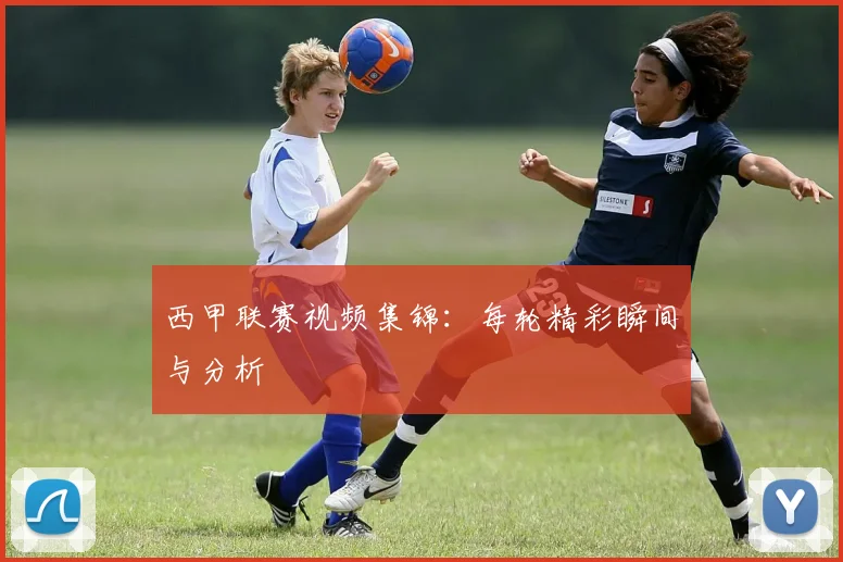 西甲联赛视频集锦：每轮精彩瞬间与分析