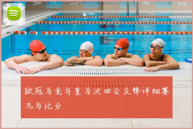 欧冠马竞与皇马次回合交锋详细赛况与比分