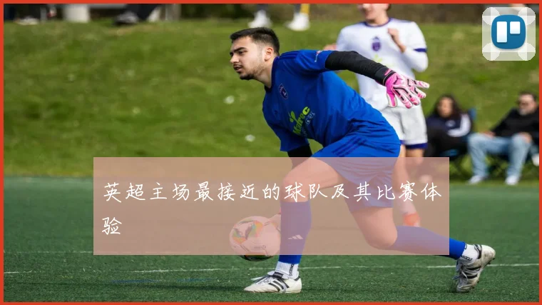 英超主场最接近的球队及其比赛体验